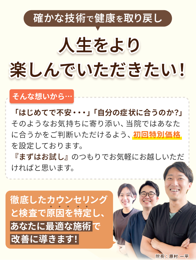 確かな技術で人生をより楽しんでいただきたい！そんな想いから初回特別価格を設定しております。徹底したカウンセリングと検査で原因を特定し、あなたに最適な施術で改善に導きます！